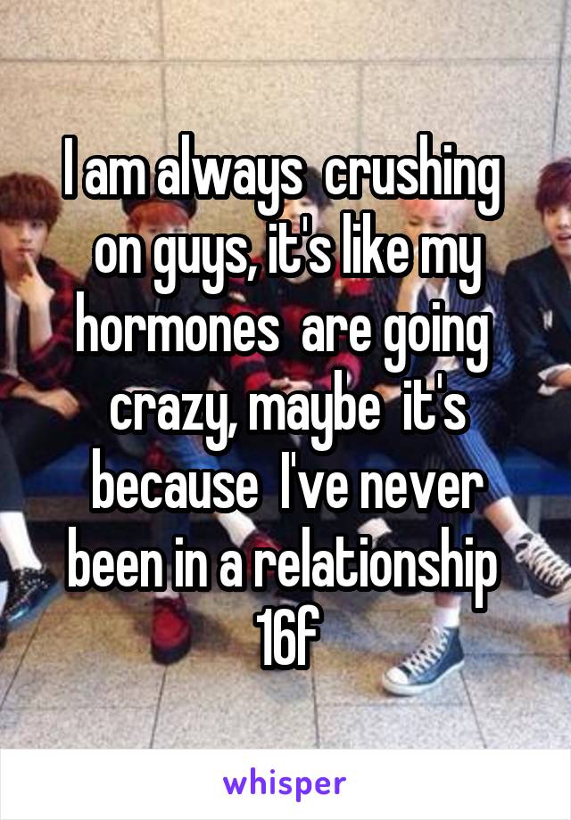 I am always  crushing  on guys, it's like my hormones  are going  crazy, maybe  it's because  I've never been in a relationship 
16f