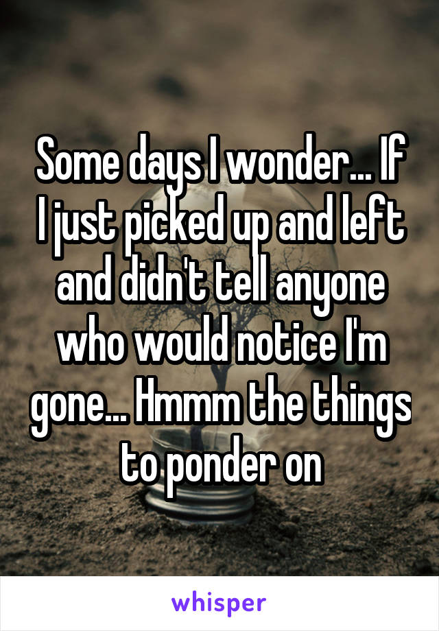 Some days I wonder... If I just picked up and left and didn't tell anyone who would notice I'm gone... Hmmm the things to ponder on