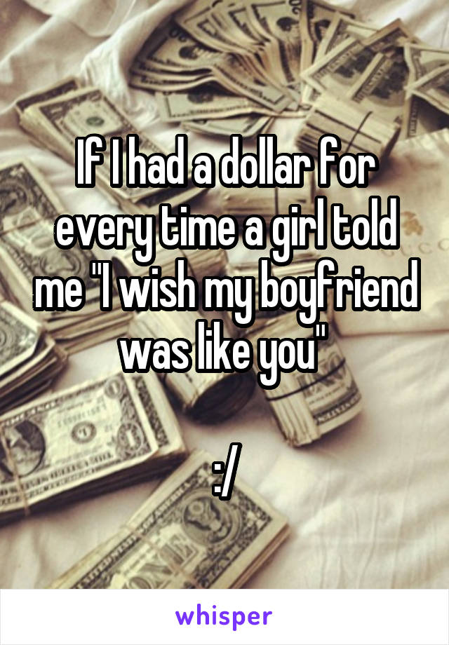 If I had a dollar for every time a girl told me "I wish my boyfriend was like you" 

:/