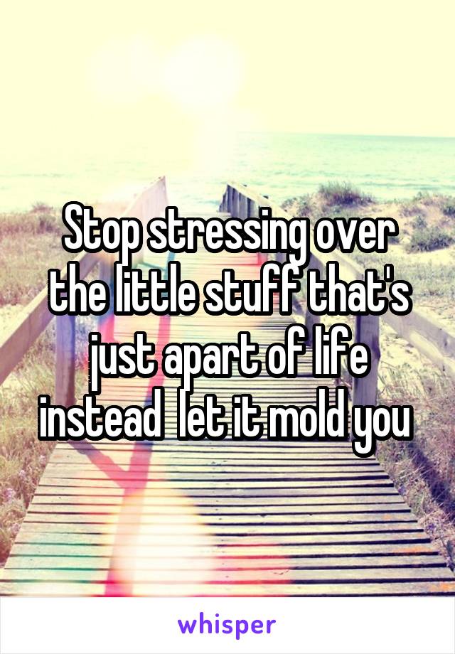 Stop stressing over the little stuff that's just apart of life instead  let it mold you 