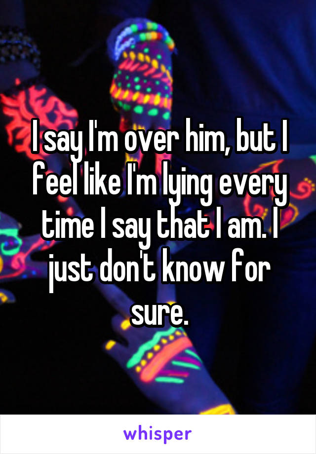 I say I'm over him, but I feel like I'm lying every time I say that I am. I just don't know for sure.