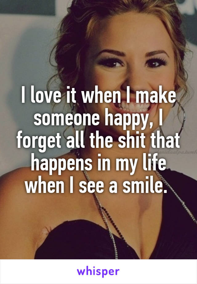 I love it when I make someone happy, I forget all the shit that happens in my life when I see a smile. 