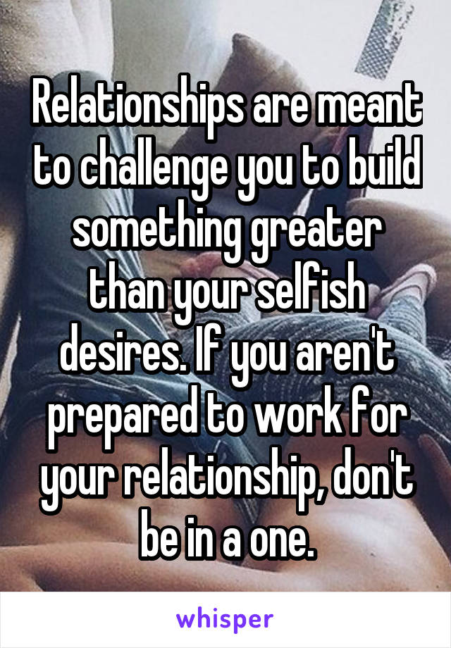 Relationships are meant to challenge you to build something greater than your selfish desires. If you aren't prepared to work for your relationship, don't be in a one.