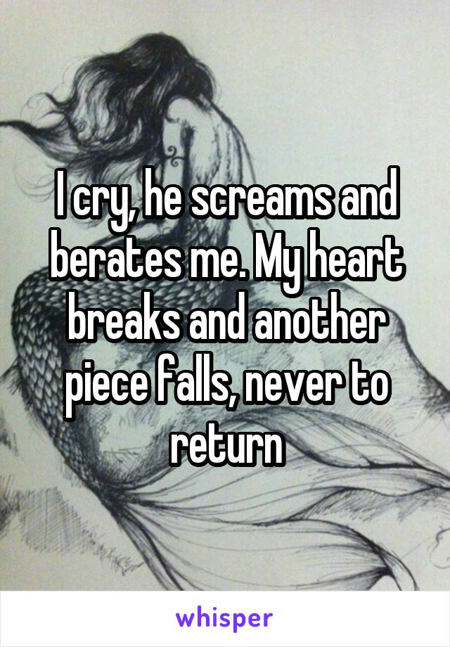 I cry, he screams and berates me. My heart breaks and another piece falls, never to return