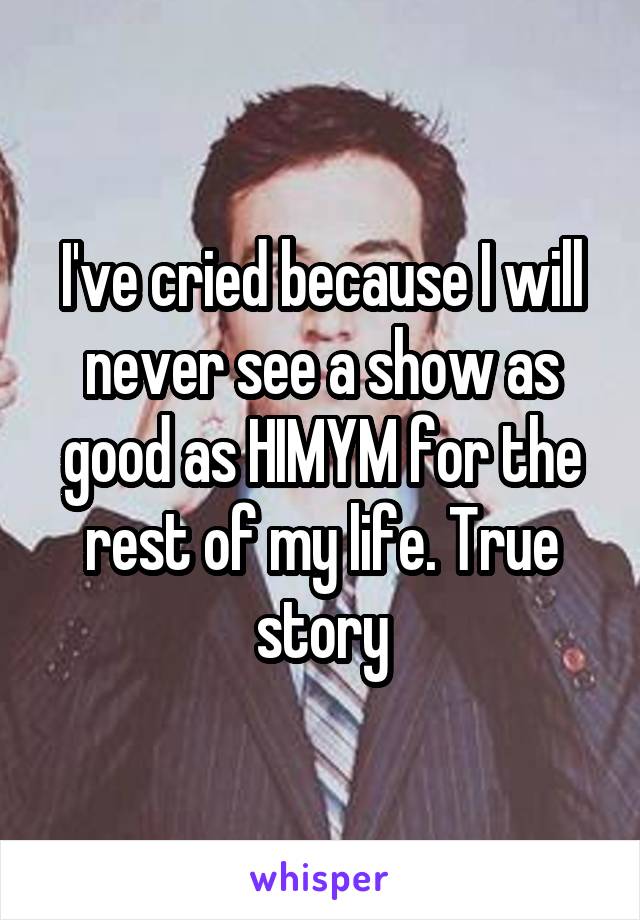 I've cried because I will never see a show as good as HIMYM for the rest of my life. True story