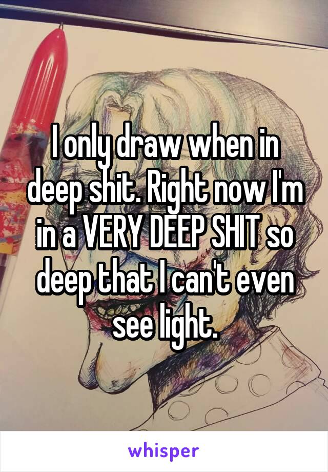 I only draw when in deep shit. Right now I'm in a VERY DEEP SHIT so deep that I can't even see light.