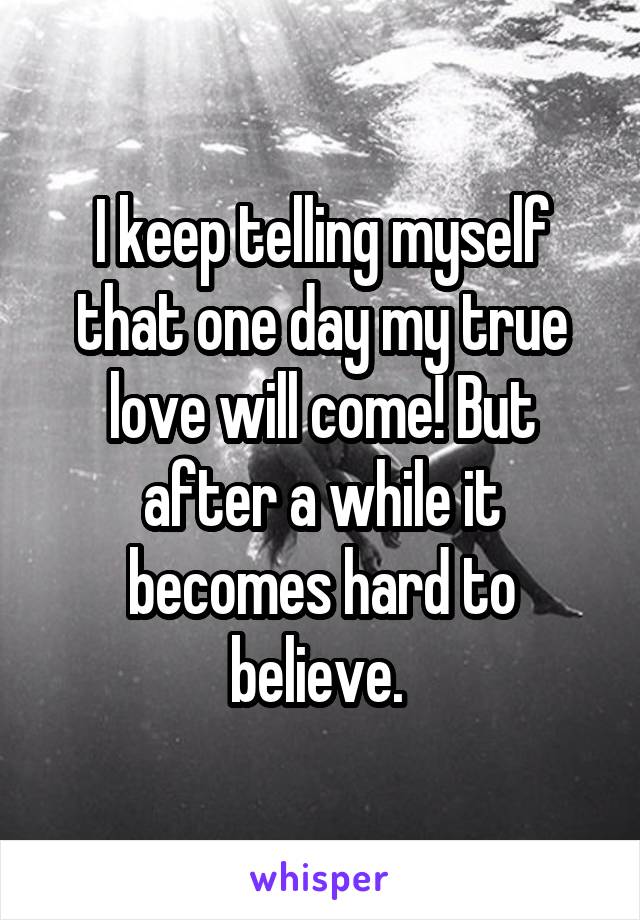 I keep telling myself that one day my true love will come! But after a while it becomes hard to believe. 