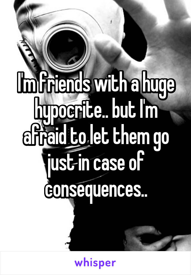 I'm friends with a huge hypocrite.. but I'm afraid to let them go just in case of consequences..