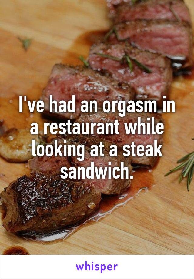 I've had an orgasm in a restaurant while looking at a steak sandwich.