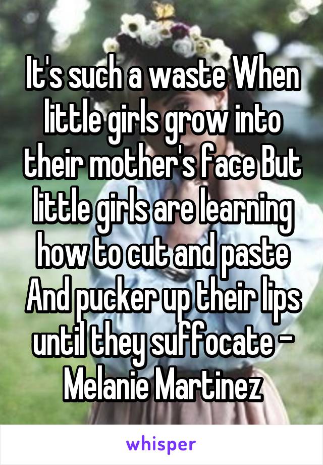 It's such a waste When little girls grow into their mother's face But little girls are learning how to cut and paste And pucker up their lips until they suffocate - Melanie Martinez