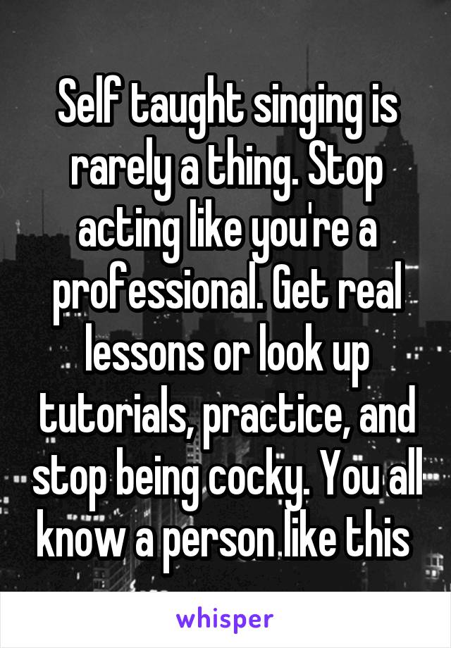 Self taught singing is rarely a thing. Stop acting like you're a professional. Get real lessons or look up tutorials, practice, and stop being cocky. You all know a person like this 