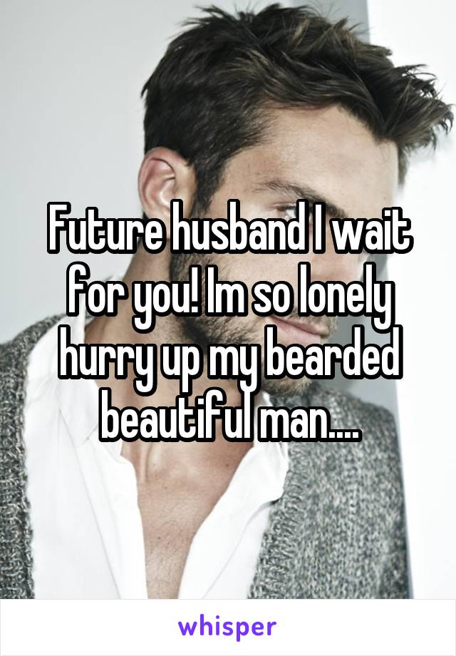 Future husband I wait for you! Im so lonely hurry up my bearded beautiful man....