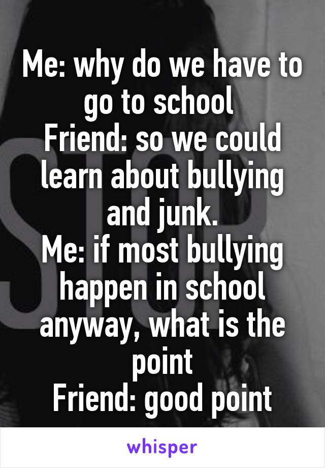 Me: why do we have to go to school 
Friend: so we could learn about bullying and junk.
Me: if most bullying happen in school anyway, what is the point
Friend: good point