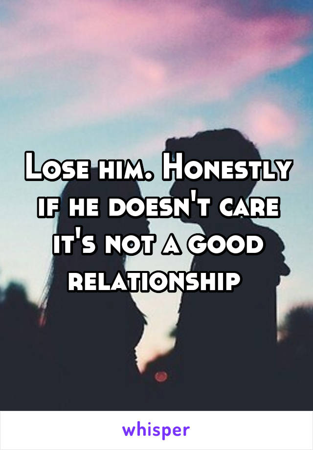 Lose him. Honestly if he doesn't care it's not a good relationship 