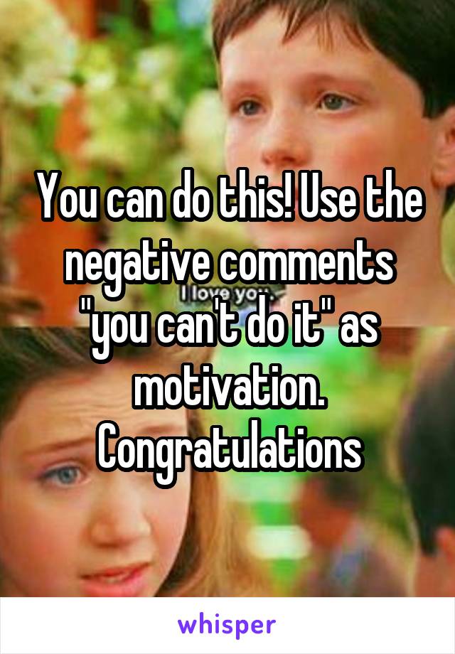 You can do this! Use the negative comments "you can't do it" as motivation. Congratulations