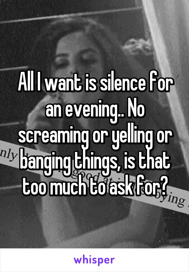 All I want is silence for an evening.. No screaming or yelling or banging things, is that too much to ask for?