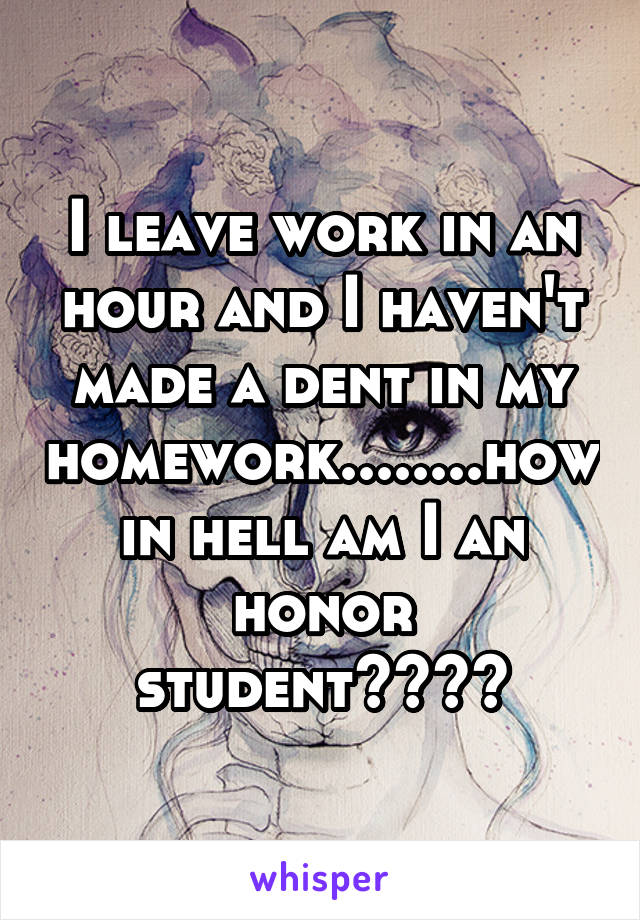 I leave work in an hour and I haven't made a dent in my homework........how in hell am I an honor student????