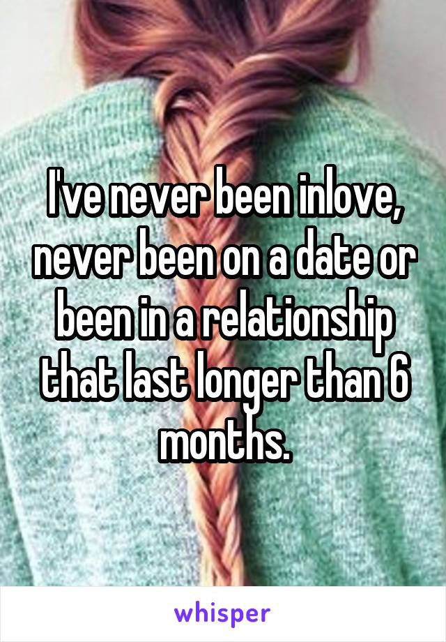 I've never been inlove, never been on a date or been in a relationship that last longer than 6 months.