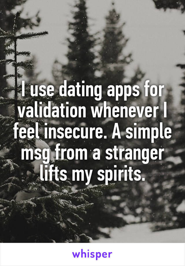 I use dating apps for validation whenever I feel insecure. A simple msg from a stranger lifts my spirits.