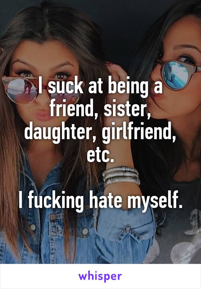 I suck at being a friend, sister, daughter, girlfriend, etc.

I fucking hate myself.