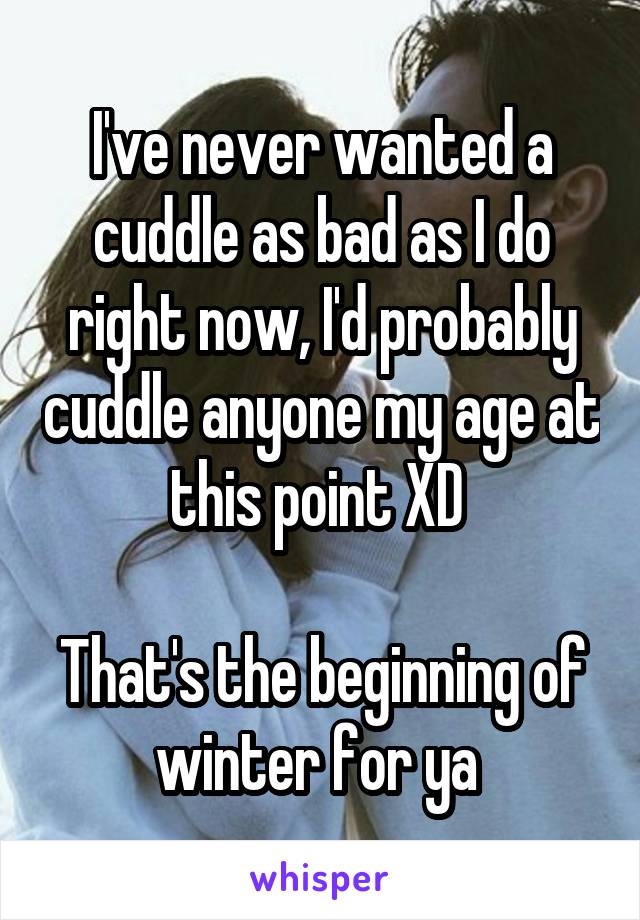 I've never wanted a cuddle as bad as I do right now, I'd probably cuddle anyone my age at this point XD 

That's the beginning of winter for ya 