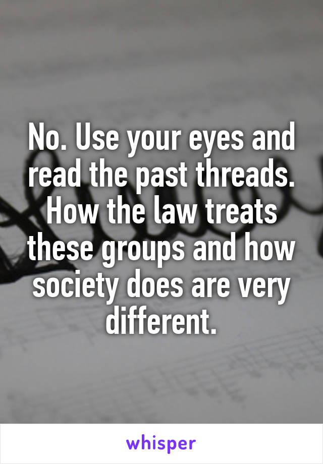 No. Use your eyes and read the past threads. How the law treats these groups and how society does are very different.