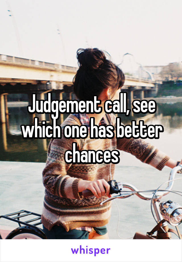 Judgement call, see which one has better chances