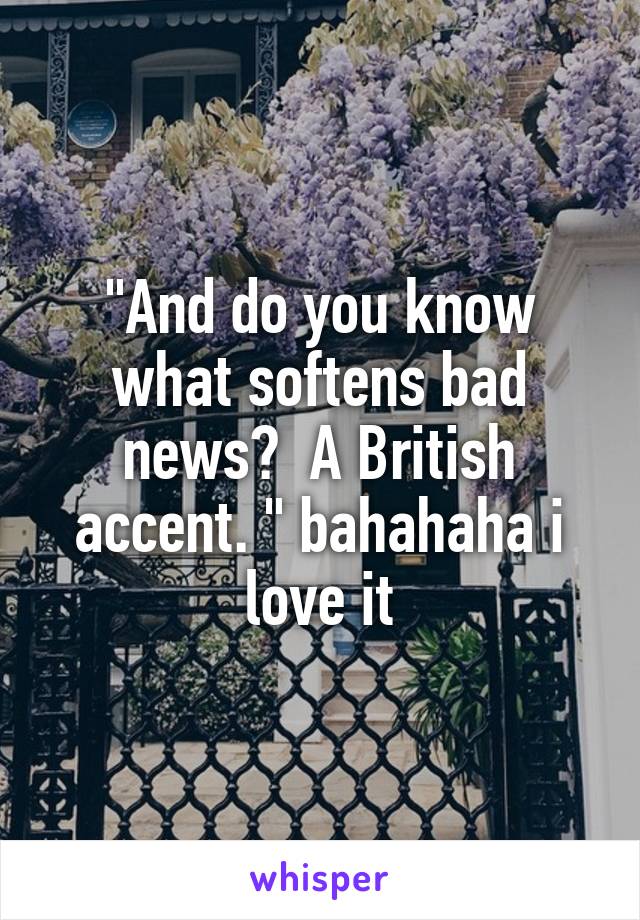 "And do you know what softens bad news?  A British accent. " bahahaha i love it