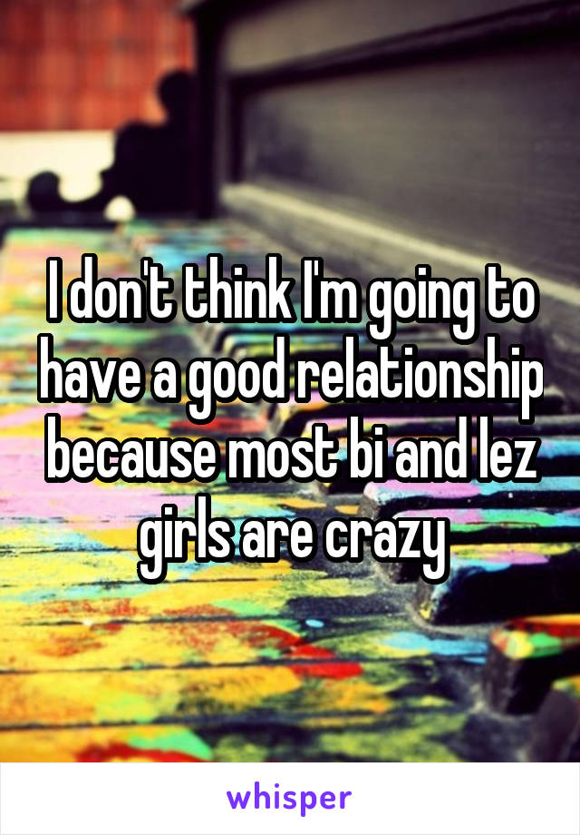 I don't think I'm going to have a good relationship because most bi and lez girls are crazy