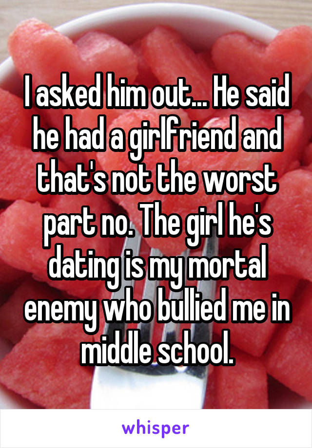 I asked him out... He said he had a girlfriend and that's not the worst part no. The girl he's dating is my mortal enemy who bullied me in middle school.