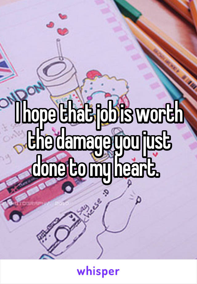 I hope that job is worth the damage you just done to my heart.  