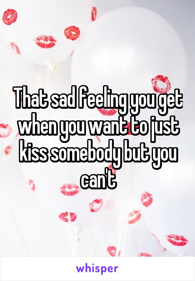 That sad feeling you get when you want to just kiss somebody but you can't