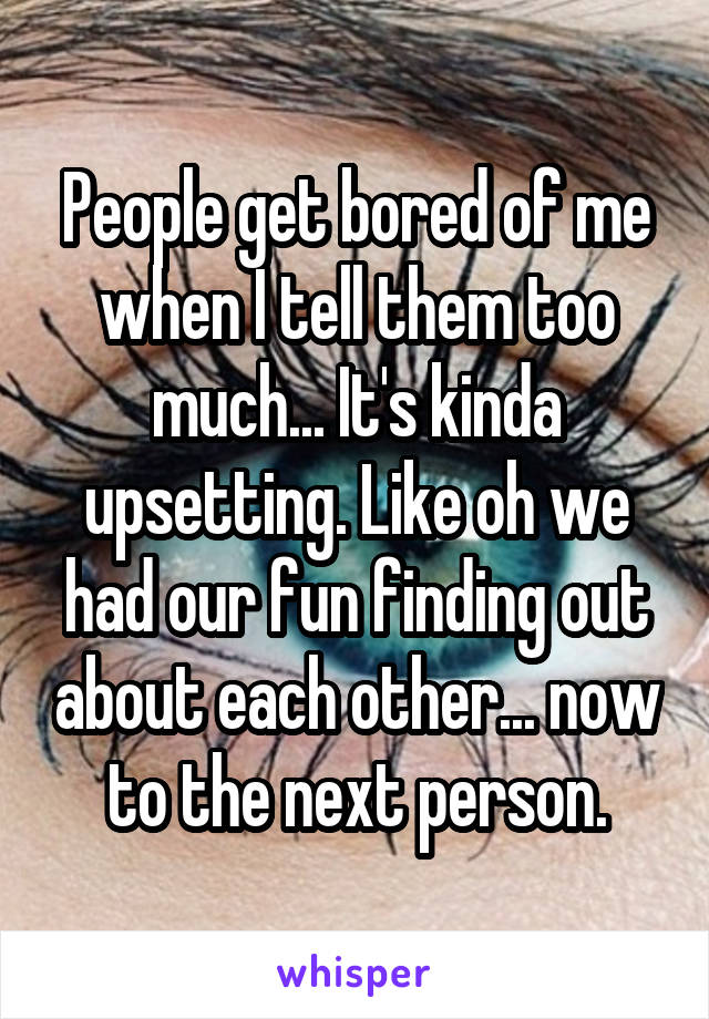 People get bored of me when I tell them too much... It's kinda upsetting. Like oh we had our fun finding out about each other... now to the next person.