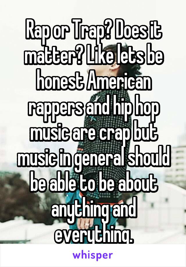 Rap or Trap? Does it matter? Like lets be honest American rappers and hip hop music are crap but music in general should be able to be about anything and everything.