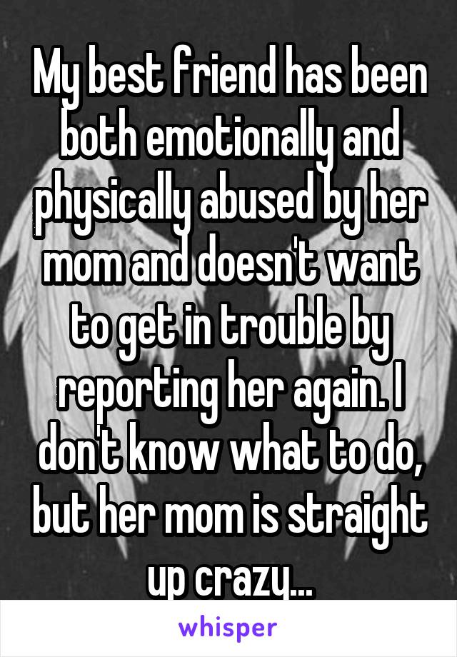 My best friend has been both emotionally and physically abused by her mom and doesn't want to get in trouble by reporting her again. I don't know what to do, but her mom is straight up crazy...