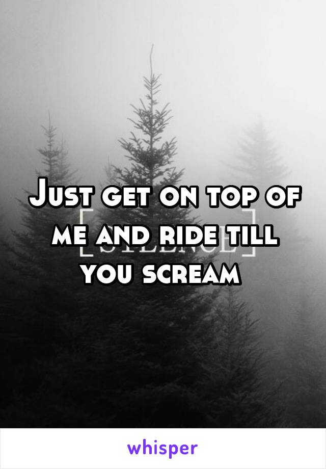 Just get on top of me and ride till you scream 