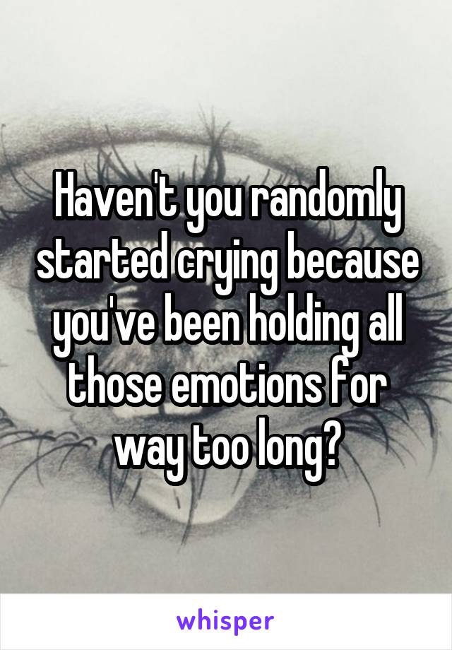 Haven't you randomly started crying because you've been holding all those emotions for way too long?