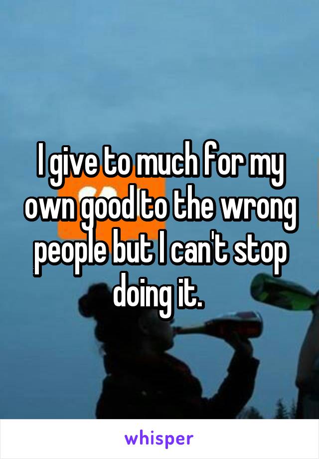 I give to much for my own good to the wrong people but I can't stop doing it. 