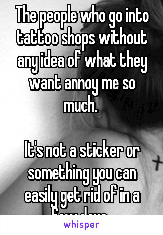 The people who go into tattoo shops without any idea of what they want annoy me so much. 

It's not a sticker or something you can easily get rid of in a few days. 