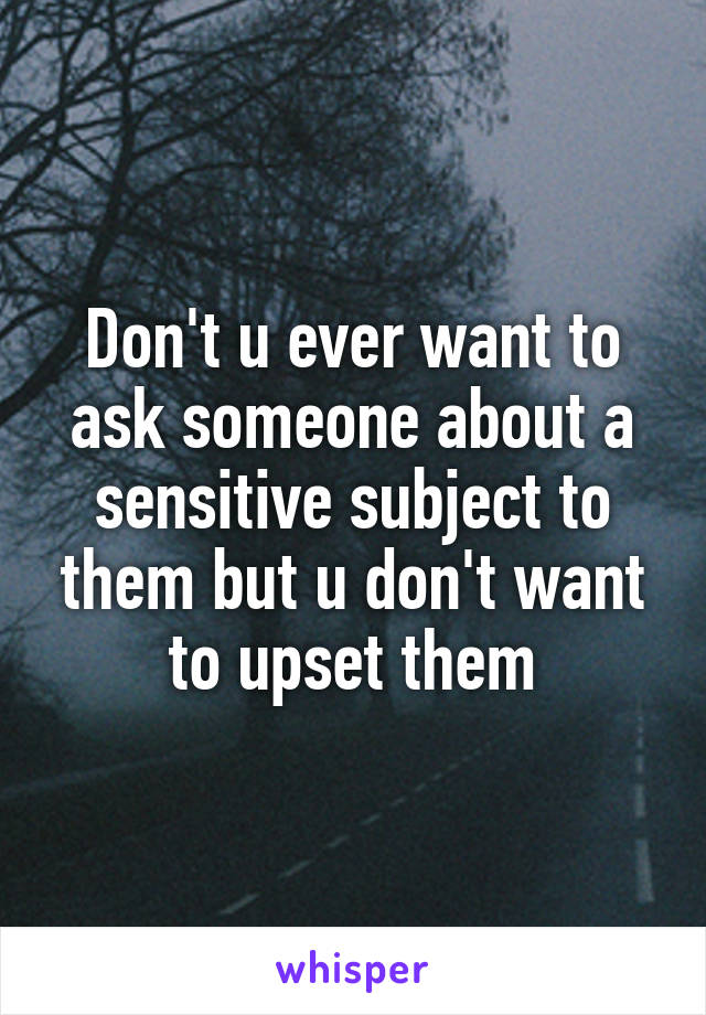 Don't u ever want to ask someone about a sensitive subject to them but u don't want to upset them