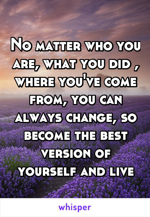 No matter who you are, what you did , where you've come from, you can always change, so become the best version of yourself and live