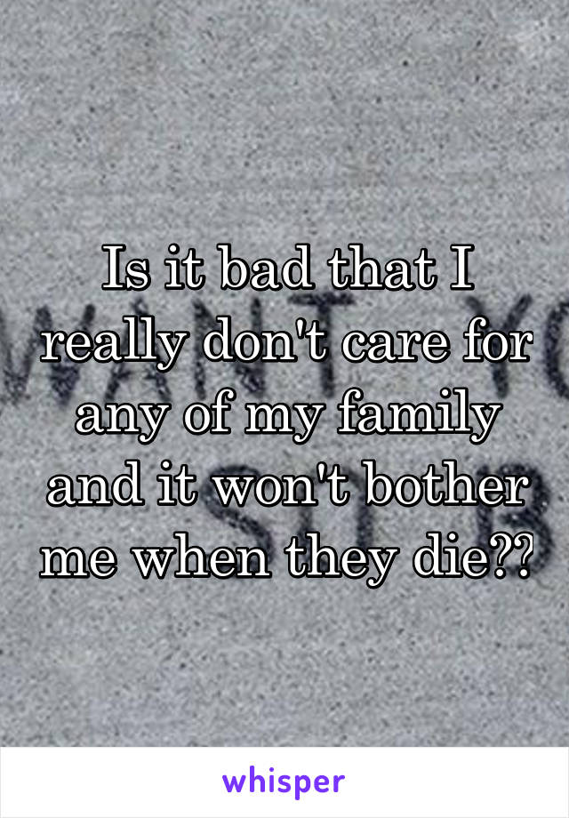 Is it bad that I really don't care for any of my family and it won't bother me when they die??