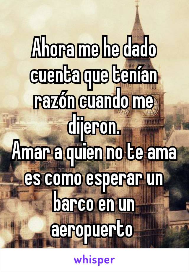 Ahora me he dado cuenta que tenían razón cuando me dijeron.
Amar a quien no te ama es como esperar un barco en un aeropuerto 