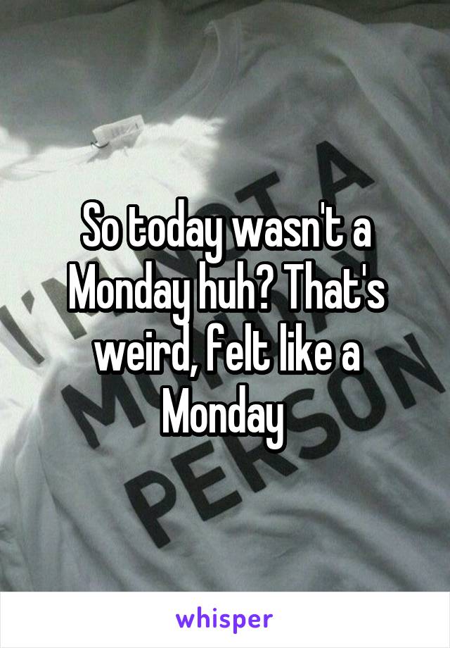 So today wasn't a Monday huh? That's weird, felt like a Monday 