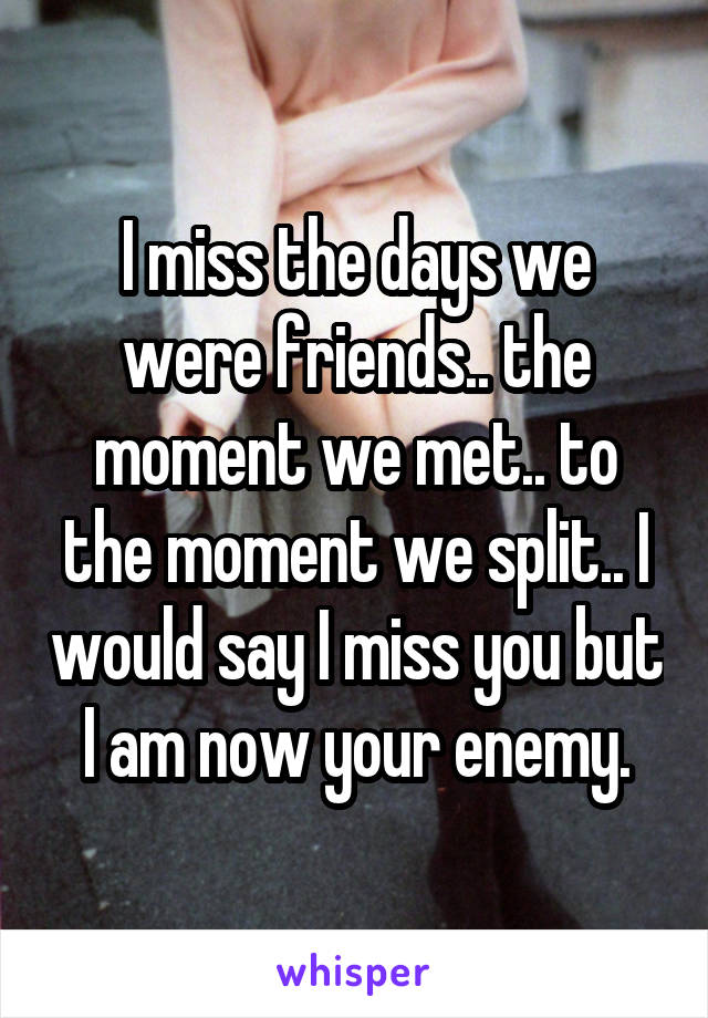 I miss the days we were friends.. the moment we met.. to the moment we split.. I would say I miss you but I am now your enemy.