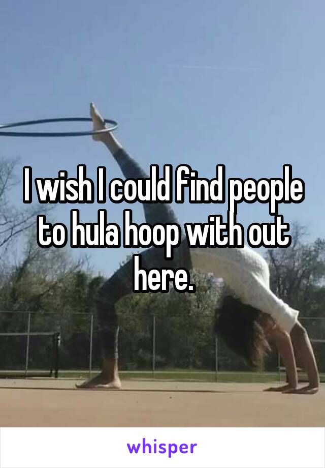 I wish I could find people to hula hoop with out here.