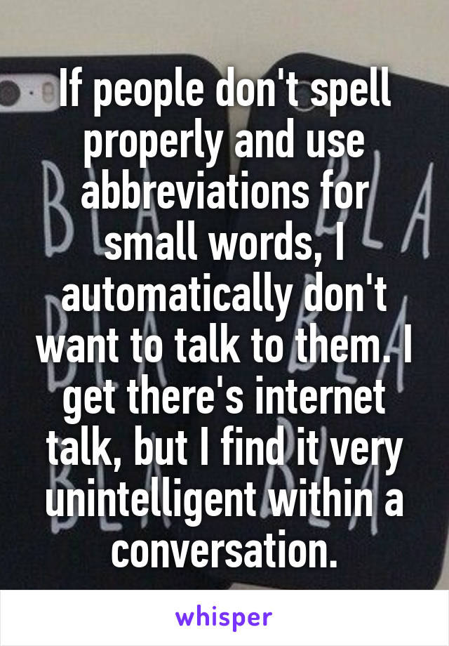 If people don't spell properly and use abbreviations for small words, I automatically don't want to talk to them. I get there's internet talk, but I find it very unintelligent within a conversation.