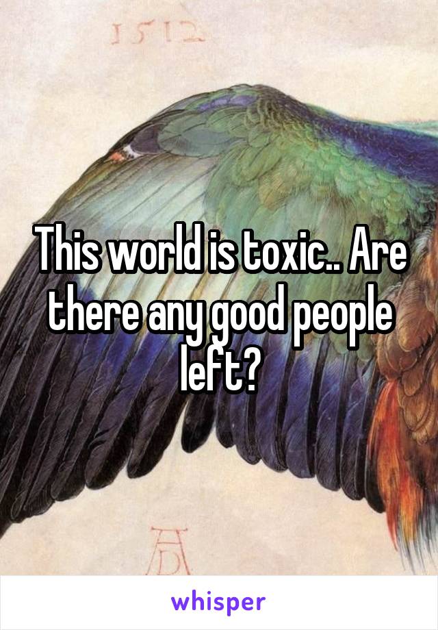 This world is toxic.. Are there any good people left?