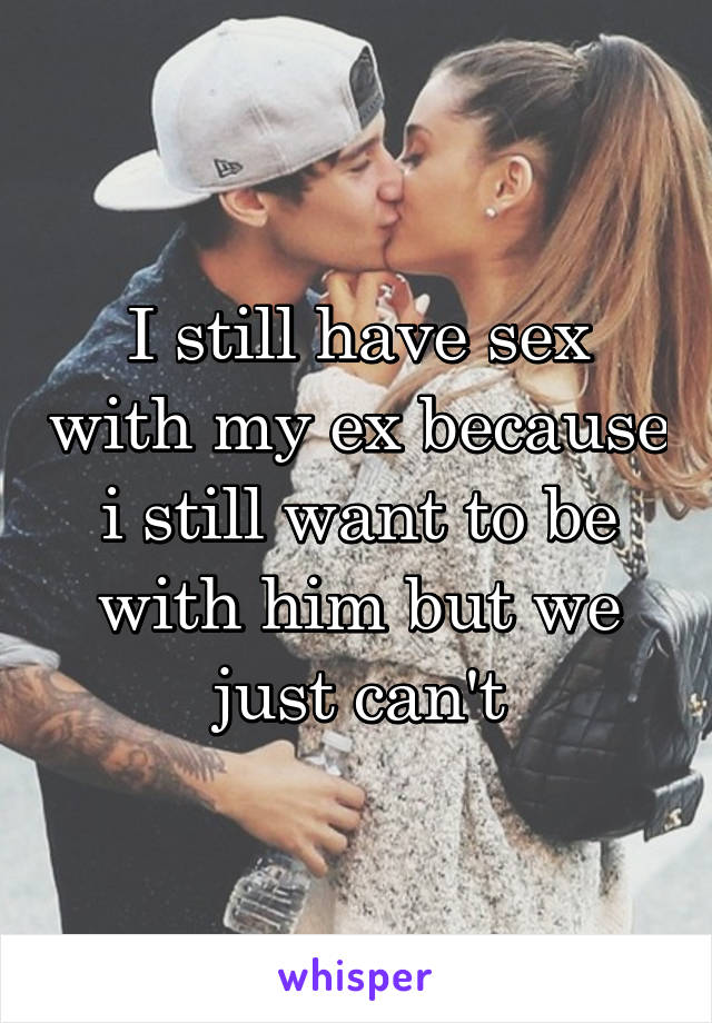 I still have sex with my ex because i still want to be with him but we just can't