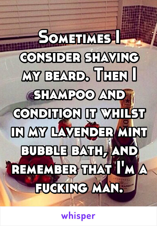 Sometimes I consider shaving my beard. Then I shampoo and condition it whilst in my lavender mint bubble bath, and remember that I'm a fucking man.